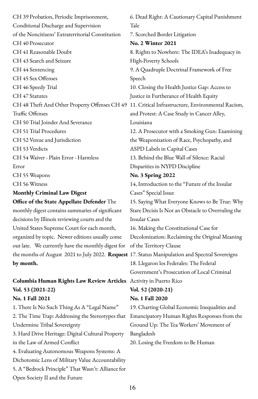 CH 39 Peobation, Peiodic Imprisonment, Condition Discharge and Supervsion  of the Noncitizens’ Extrteriorial Constirution CH 0 Prosecutor  ‘CH 41 Ressonable Doubr  CH 43 Scarch and Setzure  CH 4 Sentencing,  (CH 45 Sex Offemses  CH 6 Spesdy Trisl  CH 47 Starutes  ‘CH 48 Theft And Other Property Offenses CH 49 Trsfhc Ofenses  CH 50 Tra Joinder And Severance  CH 51 Trial Procedures  CH 52 Venue and Jurisdicton  CH 53 Verdicrs  ‘CH 54 Waiver - Plan Error - Harmless  Error  CH 55 Weapons,  CH 56 Witness  Monthly Criminal Law Digest  Office of the State Appellate Defender The monthy diges contains summarics ofsignificanc decisions by Tlinos reviewing courtsand the United Sctes Suprenme Courefo cach month, organized by topic. Nevier diions usually come. outate, We currency have the monhly digese for the months of August 2021 toJuly 202, Request by month,  Columbia Human Rights Law Review Artices ol. 53 (2021.22)  No. 1 Fall 2021  1 ThereIs No Such Thing As A “Legal Name™  2 The Time Trap: Addresing the Stereorypes hat Undermine Tribal Sovereigney  3. Hard Drive Herleage: Digical Culural Propercy in the Law of Armed Conflict  4 Baluating Autonomous Weapons Sysems: A Dichotomic Lens of Milcary Value Accounabilicy 5. A “Bedrock Principle™ That Wasa’t Allsnce for ‘Open Society Tl and the Frure  6. Dead Righe: A Cautonary Capicl Punishmenst Tie  7. Scorched Border Litgation  No. 2 Winter 2021  8. Rights to Nowhere: The IDEA’s Inadequacy in High Poverry Schaols  9. A Quadruple Doctinal Frameweork of Free Spesch  10, Closing the Health Jusdice Gp: Access to Justicen Furtherance of Healkh Equity  11 Critcal Infrastruceure, Environmental Racism, and Protest A Case Scudy in Cancer Alle, Lovisians  12. A Prosecutor with a Smoking Gun: Examining, the Weaponization of Race, Pychopachy, and ASPD Labels in Capita Cases  13, Behind the Bloe Wl of Silence: Racial Dispariiesin NYPD Discipline  No. 3 Spring 2022  L4, Introducrion to the “Furure o the Insular Case” Specil e  .  aying What Everyone Knows o Be Troe: Why. Stare DecissIs Not an Obstack to Overruling the Insular Cases  16. Making the Constiutions] Case for Decolonizstion: Reclaiming the Original Meaning of the Teritory Clause  17, Seaus Manipulaion and Spectrs Sovereigns 15, Llegaron ko Federales: The Federal Government’s rosecution of Local Criminal Activieyin Pucrto Rico  ol. 2(2020.21)  No. 1 Fall 2020  19, Charting Global Economic Incqualites and Emancipatory Human Rights Responscsfrom the ‘Ground Up: The Tea Workers’ Moverment of Bangldesh  20, Losing the Frecdom to Be Hluman  16 